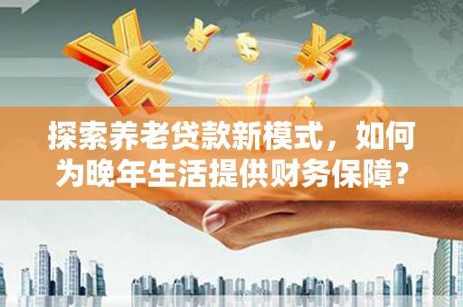 米东探索养老贷款新模式，如何为晚年生活提供财务保障？