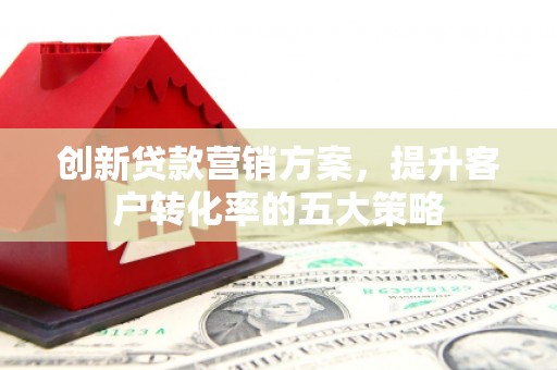 米东创新贷款营销方案，提升客户转化率的五大策略