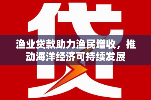 米东渔业贷款助力渔民增收，推动海洋经济可持续发展