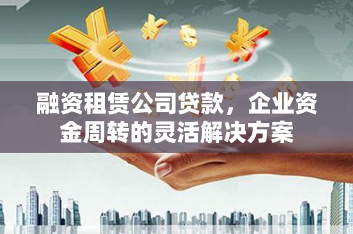 米东融资租赁公司贷款，企业资金周转的灵活解决方案