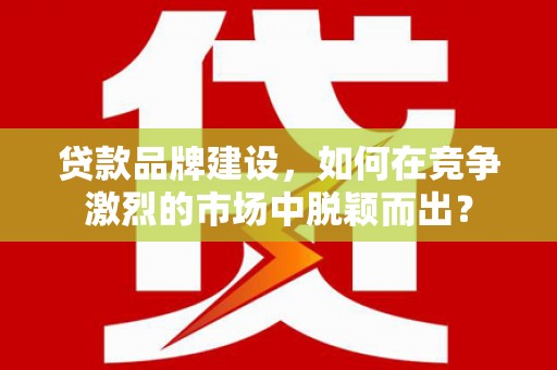 米东贷款品牌建设，如何在竞争激烈的市场中脱颖而出？