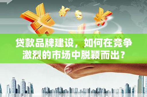 米东贷款品牌建设，如何在竞争激烈的市场中脱颖而出？